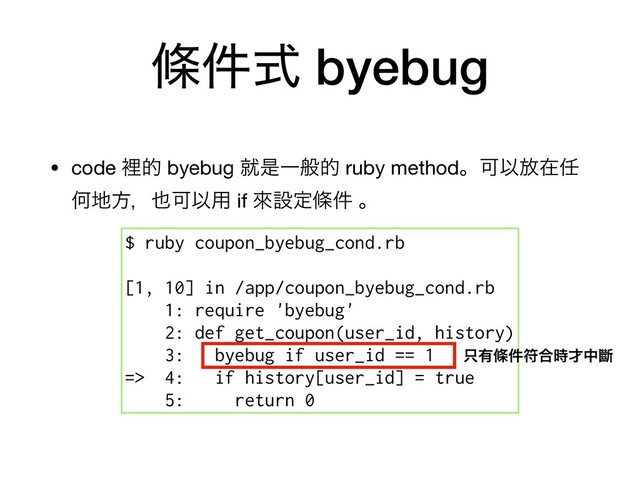 ᑍ݅ࣜ byebug
• code ཫత byebug बੋҰൠత ruby methodɻՄҎ์ࡏ೚
Կ஍ํɼ໵ՄҎ༻ if ိઃఆᑍ݅ ɻ 
$ ruby coupon_byebug_cond.rb
[1, 10] in /app/coupon_byebug_cond.rb
1: require 'byebug'
2: def get_coupon(user_id, history)
3: byebug if user_id == 1
=> 4: if history[user_id] = true
5: return 0
୞༗ᑍ݅ූ߹࣌࠽தᏗ

