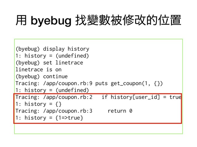 ༻ byebug ፙᏓᏐඃमվతҐஔ
(byebug) display history
1: history = (undefined)
(byebug) set linetrace
linetrace is on
(byebug) continue
Tracing: /app/coupon.rb:9 puts get_coupon(1, {})
1: history = (undefined)
Tracing: /app/coupon.rb:2 if history[user_id] = true
1: history = {}
Tracing: /app/coupon.rb:3 return 0
1: history = {1=>true}
