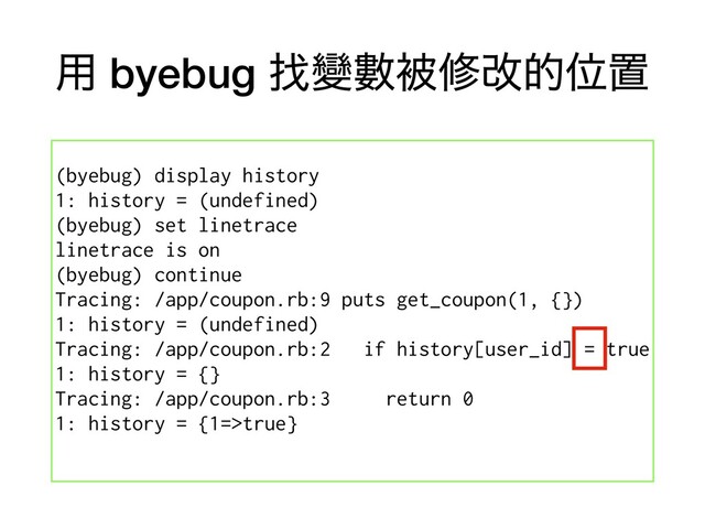 ༻ byebug ፙᏓᏐඃमվతҐஔ
(byebug) display history
1: history = (undefined)
(byebug) set linetrace
linetrace is on
(byebug) continue
Tracing: /app/coupon.rb:9 puts get_coupon(1, {})
1: history = (undefined)
Tracing: /app/coupon.rb:2 if history[user_id] = true
1: history = {}
Tracing: /app/coupon.rb:3 return 0
1: history = {1=>true}
