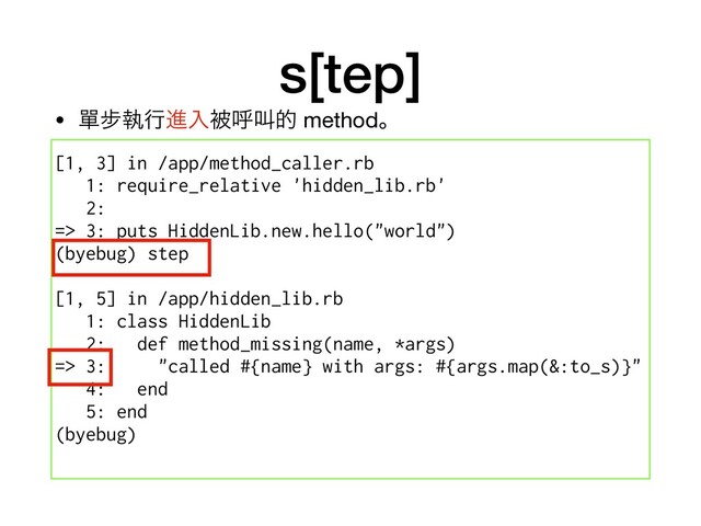 s[tep]
[1, 3] in /app/method_caller.rb
1: require_relative 'hidden_lib.rb'
2:
=> 3: puts HiddenLib.new.hello("world")
(byebug) step
[1, 5] in /app/hidden_lib.rb
1: class HiddenLib
2: def method_missing(name, *args)
=> 3: "called #{name} with args: #{args.map(&:to_s)}"
4: end
5: end
(byebug)
• ᄸ㑊ࣥߦਐೖඃݺڣత methodɻ
