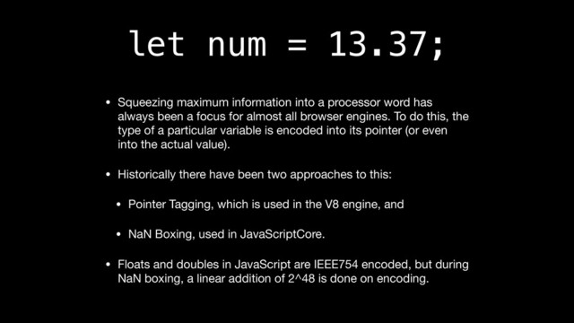 let num = 13.37;
• Squeezing maximum information into a processor word has
always been a focus for almost all browser engines. To do this, the
type of a particular variable is encoded into its pointer (or even
into the actual value).

• Historically there have been two approaches to this:

• Pointer Tagging, which is used in the V8 engine, and

• NaN Boxing, used in JavaScriptCore.

• Floats and doubles in JavaScript are IEEE754 encoded, but during
NaN boxing, a linear addition of 2^48 is done on encoding.
