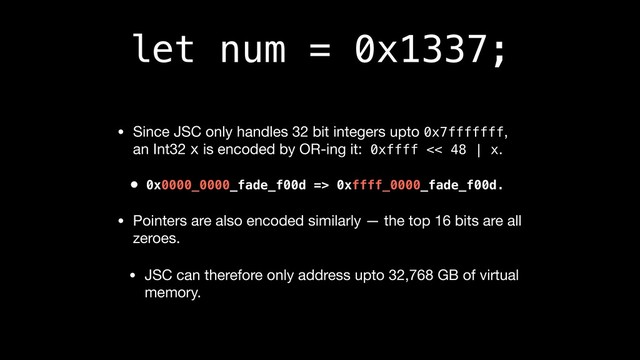 let num = 0x1337;
• Since JSC only handles 32 bit integers upto 0x7fffffff,
an Int32 x is encoded by OR-ing it: 0xffff << 48 | x.

• 0x0000_0000_fade_f00d => 0xffff_0000_fade_f00d.
• Pointers are also encoded similarly — the top 16 bits are all
zeroes.

• JSC can therefore only address upto 32,768 GB of virtual
memory.
