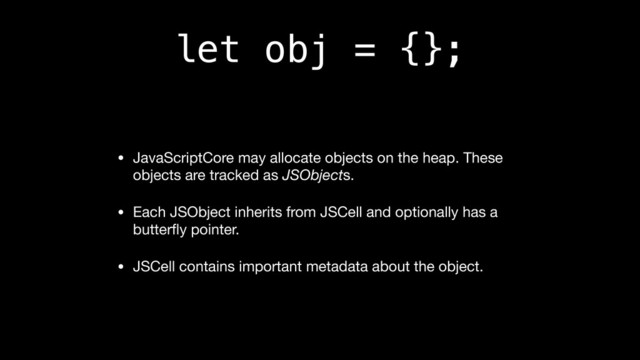let obj = {};
• JavaScriptCore may allocate objects on the heap. These
objects are tracked as JSObjects.

• Each JSObject inherits from JSCell and optionally has a
butterﬂy pointer.

• JSCell contains important metadata about the object.
