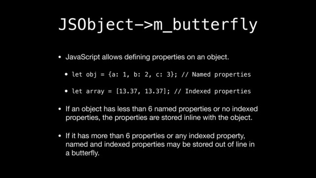 JSObject->m_butterfly
• JavaScript allows deﬁning properties on an object.

• let obj = {a: 1, b: 2, c: 3}; // Named properties
• let array = [13.37, 13.37]; // Indexed properties
• If an object has less than 6 named properties or no indexed
properties, the properties are stored inline with the object.

• If it has more than 6 properties or any indexed property,
named and indexed properties may be stored out of line in
a butterﬂy.
