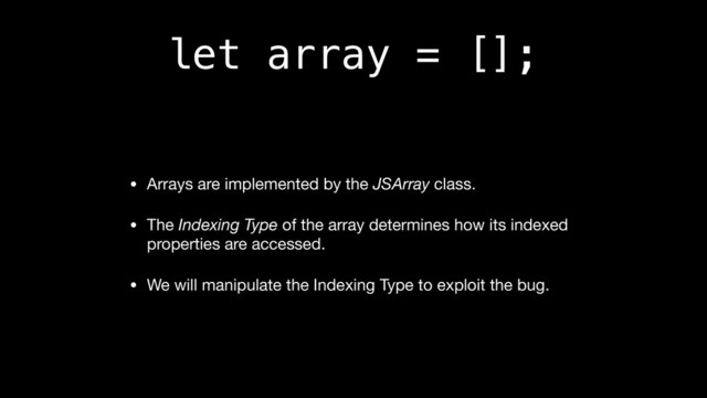 let array = [];
• Arrays are implemented by the JSArray class.

• The Indexing Type of the array determines how its indexed
properties are accessed.

• We will manipulate the Indexing Type to exploit the bug.

