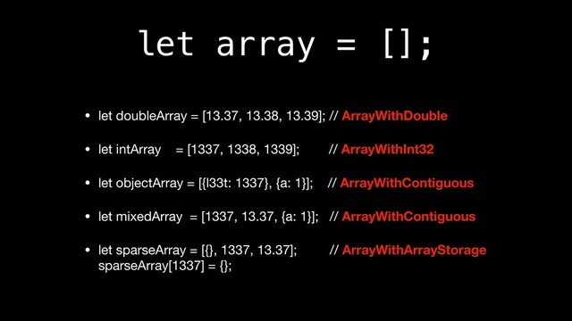 let array = [];
• let doubleArray = [13.37, 13.38, 13.39]; // ArrayWithDouble

• let intArray = [1337, 1338, 1339]; // ArrayWithInt32

• let objectArray = [{l33t: 1337}, {a: 1}]; // ArrayWithContiguous

• let mixedArray = [1337, 13.37, {a: 1}]; // ArrayWithContiguous

• let sparseArray = [{}, 1337, 13.37]; // ArrayWithArrayStorage 
sparseArray[1337] = {};
