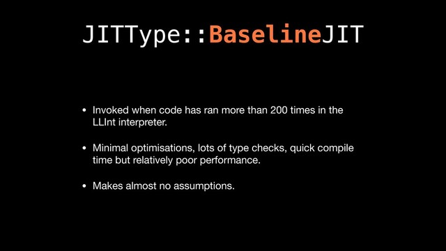JITType::BaselineJIT
• Invoked when code has ran more than 200 times in the
LLInt interpreter.

• Minimal optimisations, lots of type checks, quick compile
time but relatively poor performance.

• Makes almost no assumptions.
