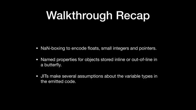 Walkthrough Recap
• NaN-boxing to encode ﬂoats, small integers and pointers.

• Named properties for objects stored inline or out-of-line in
a butterﬂy.

• JITs make several assumptions about the variable types in
the emitted code.
