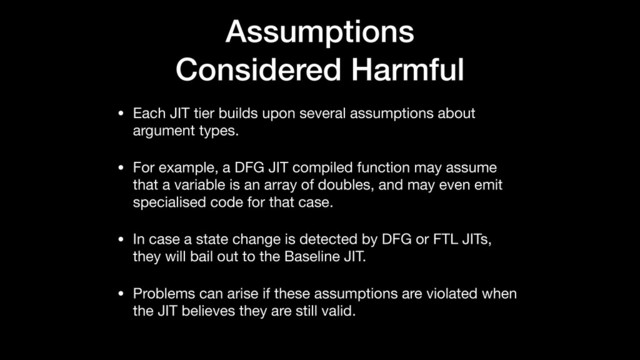 Assumptions
Considered Harmful
• Each JIT tier builds upon several assumptions about
argument types.

• For example, a DFG JIT compiled function may assume
that a variable is an array of doubles, and may even emit
specialised code for that case.

• In case a state change is detected by DFG or FTL JITs,
they will bail out to the Baseline JIT.

• Problems can arise if these assumptions are violated when
the JIT believes they are still valid.
