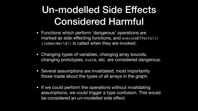 Un-modelled Side Effects
Considered Harmful
• Functions which perform ‘dangerous’ operations are
marked as side-eﬀecting functions, and executeEffects()/
clobberWorld() is called when they are invoked.

• Changing types of variables, changing array bounds,
changing prototypes, evals, etc. are considered dangerous.

• Several assumptions are invalidated, most importantly
those made about the types of all arrays in the graph.

• If we could perform the operations without invalidating
assumptions, we could trigger a type confusion. This would
be considered an un-modelled side eﬀect.
