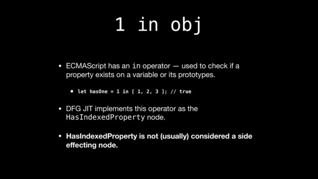 1 in obj
• ECMAScript has an in operator — used to check if a
property exists on a variable or its prototypes.

• let hasOne = 1 in [ 1, 2, 3 ]; // true
• DFG JIT implements this operator as the
HasIndexedProperty node.

• HasIndexedProperty is not (usually) considered a side
eﬀecting node.
