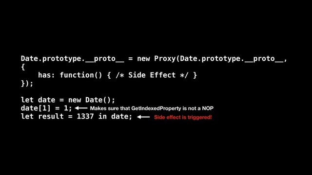 Date.prototype.__proto__ = new Proxy(Date.prototype.__proto__,
{
has: function() { /* Side Effect */ }
});
let date = new Date();
date[1] = 1;
let result = 1337 in date; Side eﬀect is triggered!
Makes sure that GetIndexedProperty is not a NOP
