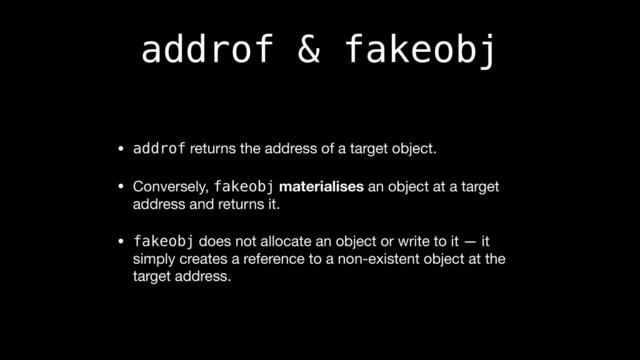 addrof & fakeobj
• addrof returns the address of a target object.

• Conversely, fakeobj materialises an object at a target
address and returns it.

• fakeobj does not allocate an object or write to it — it
simply creates a reference to a non-existent object at the
target address.
