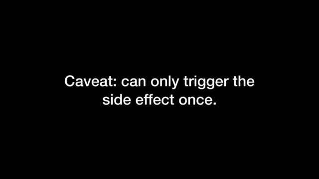 Caveat: can only trigger the
side effect once.
