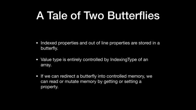 A Tale of Two Butterﬂies
• Indexed properties and out of line properties are stored in a
butterﬂy.

• Value type is entirely controlled by IndexingType of an
array.

• If we can redirect a butterﬂy into controlled memory, we
can read or mutate memory by getting or setting a
property.
