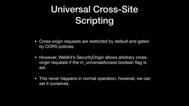 Universal Cross-Site
Scripting
• Cross-origin requests are restricted by default and gated
by CORS policies.

• However, WebKit’s SecurityOrigin allows arbitrary cross-
origin requests if the m_universalAccess boolean ﬂag is
set.

• This never happens in normal operation, however, we can
set it ourselves.
