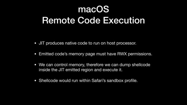 macOS
Remote Code Execution
• JIT produces native code to run on host processor.

• Emitted code’s memory page must have RWX permissions.

• We can control memory, therefore we can dump shellcode
inside the JIT emitted region and execute it.

• Shellcode would run within Safari’s sandbox proﬁle.
