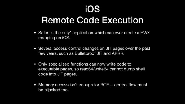 iOS
Remote Code Execution
• Safari is the only* application which can ever create a RWX
mapping on iOS.

• Several access control changes on JIT pages over the past
few years, such as Bulletproof JIT and APRR.

• Only specialised functions can now write code to
executable pages, so read64/write64 cannot dump shell
code into JIT pages.

• Memory access isn’t enough for RCE— control ﬂow must
be hijacked too.
