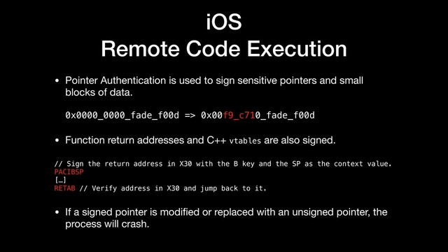 iOS
Remote Code Execution
• Pointer Authentication is used to sign sensitive pointers and small
blocks of data. 
 
0x0000_0000_fade_f00d => 0x00f9_c710_fade_f00d

• Function return addresses and C++ vtables are also signed.

// Sign the return address in X30 with the B key and the SP as the context value.
PACIBSP
[…]
RETAB // Verify address in X30 and jump back to it.
• If a signed pointer is modiﬁed or replaced with an unsigned pointer, the
process will crash.
