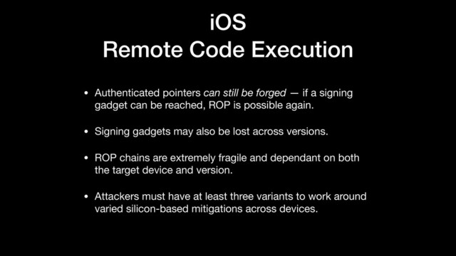 iOS
Remote Code Execution
• Authenticated pointers can still be forged — if a signing
gadget can be reached, ROP is possible again.

• Signing gadgets may also be lost across versions.

• ROP chains are extremely fragile and dependant on both
the target device and version.

• Attackers must have at least three variants to work around
varied silicon-based mitigations across devices.
