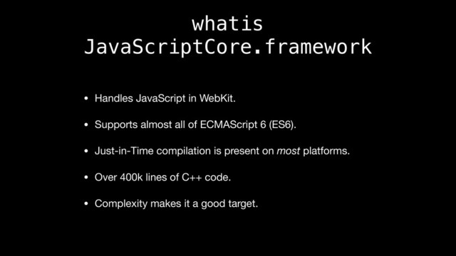 whatis
JavaScriptCore.framework
• Handles JavaScript in WebKit.

• Supports almost all of ECMAScript 6 (ES6).

• Just-in-Time compilation is present on most platforms.

• Over 400k lines of C++ code.

• Complexity makes it a good target.
