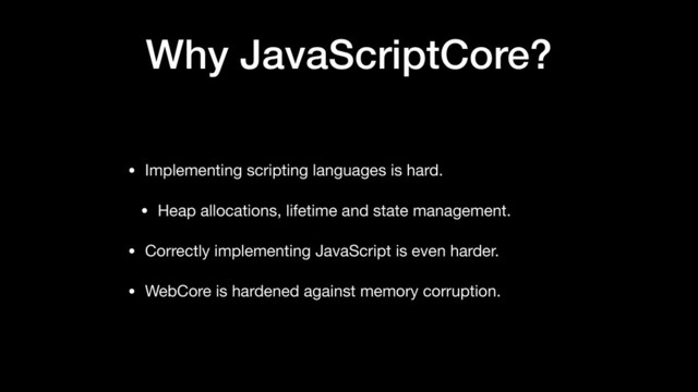Why JavaScriptCore?
• Implementing scripting languages is hard.

• Heap allocations, lifetime and state management.

• Correctly implementing JavaScript is even harder.

• WebCore is hardened against memory corruption.
