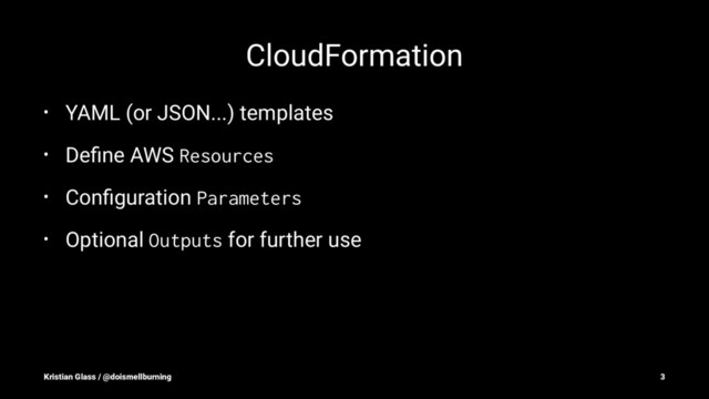 CloudFormation
• YAML (or JSON...) templates
• Deﬁne AWS
Resources
• Conﬁguration
Parameters
• Optional
Outputs
for further use
Kristian Glass / @doismellburning 3
