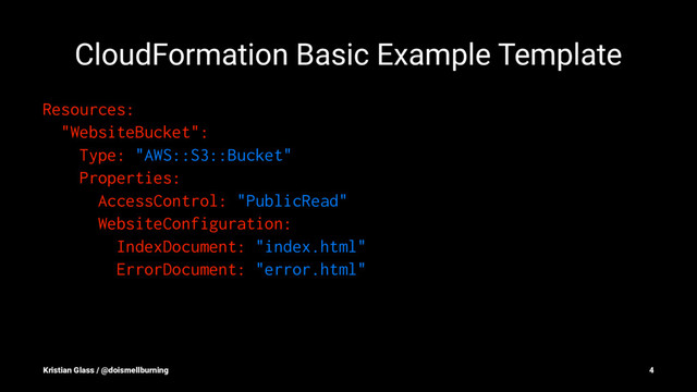 CloudFormation Basic Example Template
Resources:
"WebsiteBucket":
Type: "AWS::S3::Bucket"
Properties:
AccessControl: "PublicRead"
WebsiteConfiguration:
IndexDocument: "index.html"
ErrorDocument: "error.html"
Kristian Glass / @doismellburning 4
