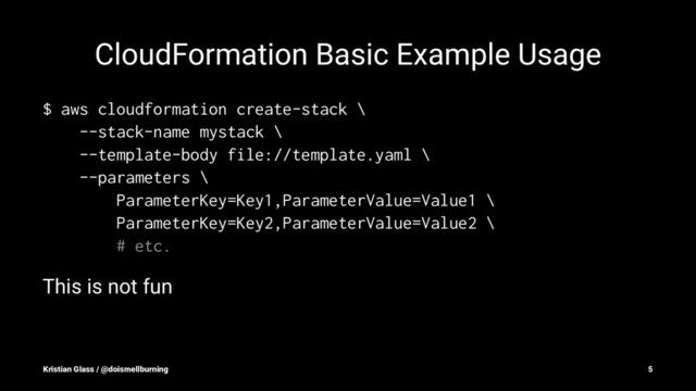 CloudFormation Basic Example Usage
$ aws cloudformation create-stack \
--stack-name mystack \
--template-body file://template.yaml \
--parameters \
ParameterKey=Key1,ParameterValue=Value1 \
ParameterKey=Key2,ParameterValue=Value2 \
# etc.
This is not fun
Kristian Glass / @doismellburning 5
