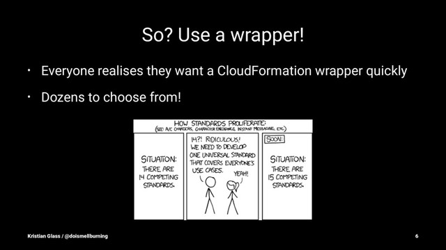 So? Use a wrapper!
• Everyone realises they want a CloudFormation wrapper quickly
• Dozens to choose from!
Kristian Glass / @doismellburning 6

