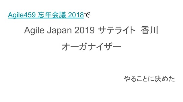 Agile459 忘年会議 2018で
Agile Japan 2019 サテライト 香川
オーガナイザー
やることに決めた
