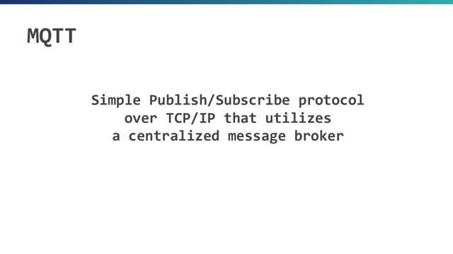 Simple Publish/Subscribe protocol
over TCP/IP that utilizes
a centralized message broker
MQTT
