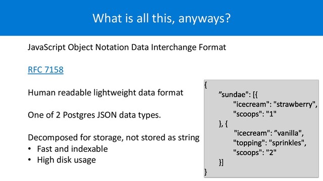 What is all this, anyways?
JavaScript Object Notation Data Interchange Format
RFC 7158
Human readable lightweight data format
One of 2 Postgres JSON data types.
Decomposed for storage, not stored as string
• Fast and indexable
• High disk usage
