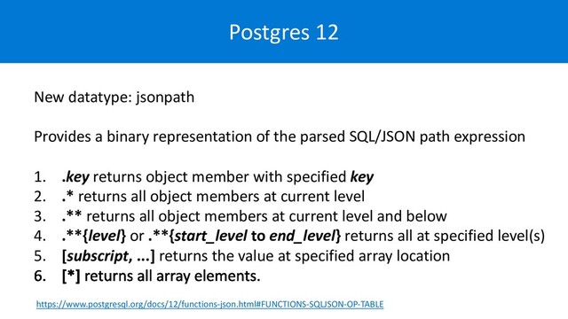 Postgres 12
New datatype: jsonpath
Provides a binary representation of the parsed SQL/JSON path expression
1. .key returns object member with specified key
2. .* returns all object members at current level
3. .** returns all object members at current level and below
4. .**{level} or .**{start_level to end_level} returns all at specified level(s)
5. [subscript, ...] returns the value at specified array location
https://www.postgresql.org/docs/12/functions-json.html#FUNCTIONS-SQLJSON-OP-TABLE
