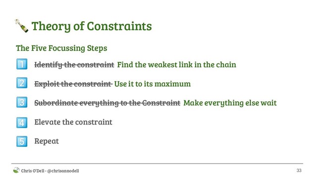 33
 Chris O’Dell - @chrisannodell
 Theory of Constraints
Identify the constraint Find the weakest link in the chain
Exploit the constraint Use it to its maximum
Subordinate everything to the Constraint Make everything else wait
Elevate the constraint
Repeat





The Five Focussing Steps
