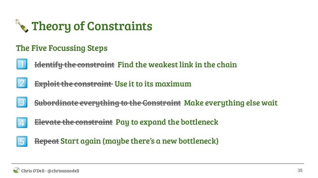 35
 Chris O’Dell - @chrisannodell
 Theory of Constraints
Identify the constraint Find the weakest link in the chain
Exploit the constraint Use it to its maximum
Subordinate everything to the Constraint Make everything else wait
Elevate the constraint Pay to expand the bottleneck
Repeat Start again (maybe there’s a new bottleneck)





The Five Focussing Steps
