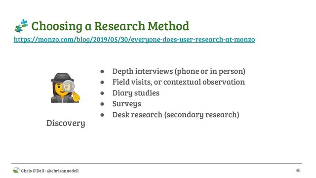 48
 Chris O’Dell - @chrisannodell
 Choosing a Research Method
Discovery
‍♀ ● Depth interviews (phone or in person)
● Field visits, or contextual observation
● Diary studies
● Surveys
● Desk research (secondary research)
https://monzo.com/blog/2019/05/30/everyone-does-user-research-at-monzo
