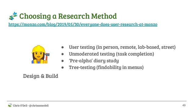 49
 Chris O’Dell - @chrisannodell
 Choosing a Research Method
Design & Build
‍♀ ● User testing (in person, remote, lab-based, street)
● Unmoderated testing (task completion)
● ‘Pre-alpha’ diary study
● Tree-testing (findability in menus)
https://monzo.com/blog/2019/05/30/everyone-does-user-research-at-monzo
