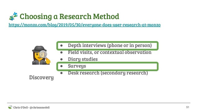 51
 Chris O’Dell - @chrisannodell
 Choosing a Research Method
Discovery
‍♀ ● Depth interviews (phone or in person)
● Field visits, or contextual observation
● Diary studies
● Surveys
● Desk research (secondary research)
https://monzo.com/blog/2019/05/30/everyone-does-user-research-at-monzo
