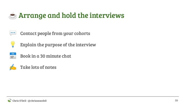 59
 Chris O’Dell - @chrisannodell
☕ Arrange and hold the interviews
Contact people from your cohorts
Explain the purpose of the interview
Book in a 30 minute chat
Take lots of notes



✍

