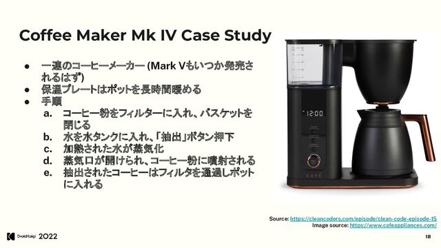 Coffee Maker Mk IV Case Study
● 一連のコーヒーメーカー (Mark Vもいつか発売さ
れるはず)
● 保温プレートはポットを長時間暖める
● 手順
a. コーヒー粉をフィルターに入れ、バスケットを
閉じる
b. 水を水タンクに入れ、「抽出」ボタン押下
c. 加熱された水が蒸気化
d. 蒸気口が開けられ、コーヒー粉に噴射される
e. 抽出されたコーヒーはフィルタを通過しポット
に入れる
18
Source: https://cleancoders.com/episode/clean-code-episode-15
Image source: https://www.cafeappliances.com/
