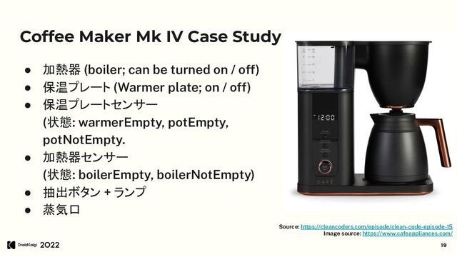 Coffee Maker Mk IV Case Study
● 加熱器 (boiler; can be turned on / off)
● 保温プレート (Warmer plate; on / off)
● 保温プレートセンサー
(状態: warmerEmpty, potEmpty,
potNotEmpty.
● 加熱器センサー
(状態: boilerEmpty, boilerNotEmpty)
● 抽出ボタン + ランプ
● 蒸気口
19
Source: https://cleancoders.com/episode/clean-code-episode-15
Image source: https://www.cafeappliances.com/
