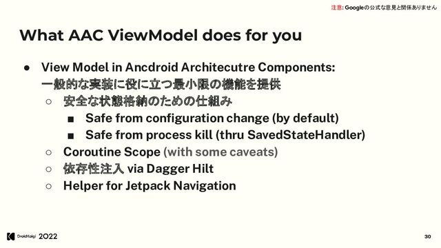What AAC ViewModel does for you
● View Model in Ancdroid Architecutre Components:
一般的な実装に役に立つ最小限の機能を提供
○ 安全な状態格納のための仕組み
■ Safe from conﬁguration change (by default)
■ Safe from process kill (thru SavedStateHandler)
○ Coroutine Scope (with some caveats)
○ 依存性注入 via Dagger Hilt
○ Helper for Jetpack Navigation
30
注意: Googleの公式な意見と関係ありません
