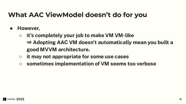 What AAC ViewModel doesn’t do for you
● However,
○ it’s completely your job to make VM VM-like
⇒ Adopting AAC VM doesn’t automatically mean you built a
good MVVM architecture.
○ it may not appropriate for some use cases
○ sometimes implementation of VM seems too verbose
31
