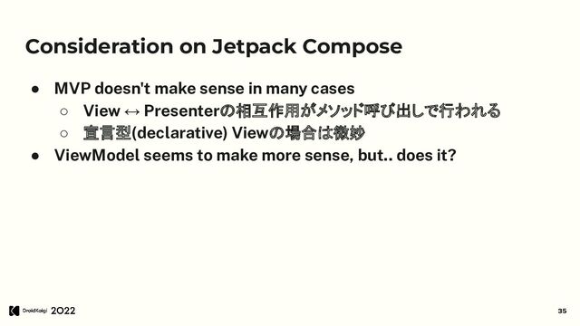 Consideration on Jetpack Compose
● MVP doesn't make sense in many cases
○ View ↔ Presenterの相互作用がメソッド呼び出しで行われる
○ 宣言型(declarative) Viewの場合は微妙
● ViewModel seems to make more sense, but.. does it?
35
