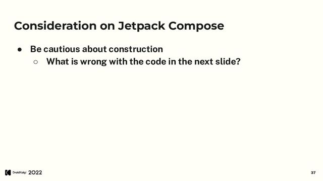 Consideration on Jetpack Compose
● Be cautious about construction
○ What is wrong with the code in the next slide?
37

