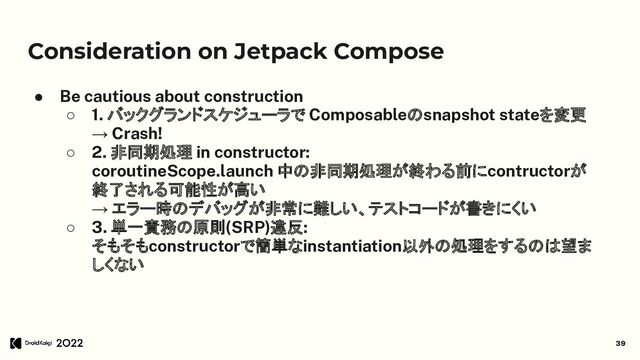 Consideration on Jetpack Compose
● Be cautious about construction
○ 1. バックグランドスケジューラで Composableのsnapshot stateを変更
→ Crash!
○ 2. 非同期処理 in constructor:
coroutineScope.launch 中の非同期処理が終わる前にcontructorが
終了される可能性が高い
→ エラー時のデバッグが非常に難しい、テストコードが書きにくい
○ 3. 単一責務の原則(SRP)違反:
そもそもconstructorで簡単なinstantiation以外の処理をするのは望ま
しくない
39

