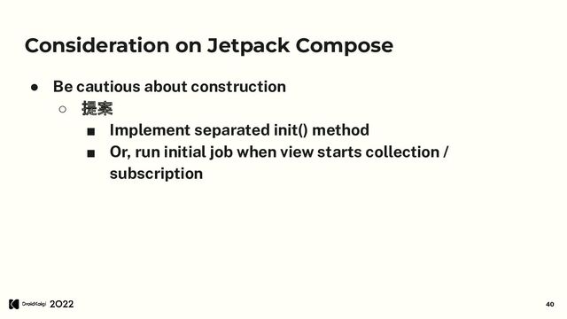 Consideration on Jetpack Compose
● Be cautious about construction
○ 提案
■ Implement separated init() method
■ Or, run initial job when view starts collection /
subscription
40
