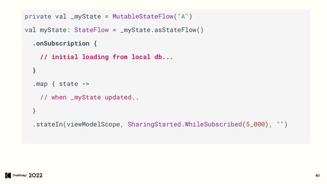 41
private val _myState = MutableStateFlow("A")
val myState: StateFlow = _myState.asStateFlow()
.onSubscription {
// initial loading from local db...
}
.map { state ->
// when _myState updated..
}
.stateIn(viewModelScope, SharingStarted.WhileSubscribed(5_000), "")
